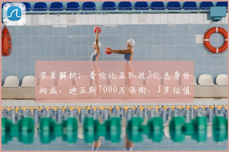 深度解析：哥伦比亚队近3亿总身价构成，迪亚斯7000万领衔，J罗估值成焦点
