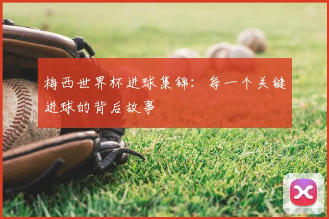 梅西世界杯进球集锦：每一个关键进球的背后故事
