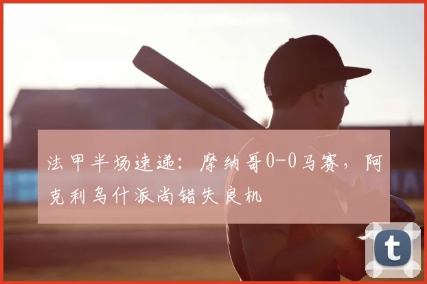 法甲半场速递:摩纳哥0-0马赛,阿克利乌什派尚错失良机