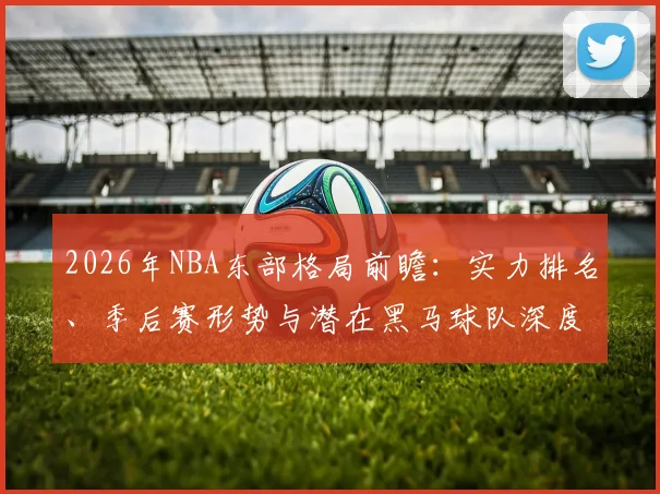 2026年NBA东部格局前瞻:实力排名、季后赛形势与潜在黑马球队深度解析