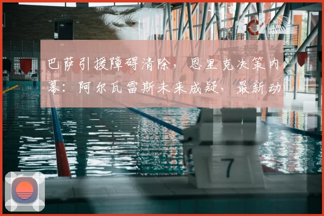 巴萨引援障碍清除，恩里克决策内幕：阿尔瓦雷斯未来成疑，最新动态解析
