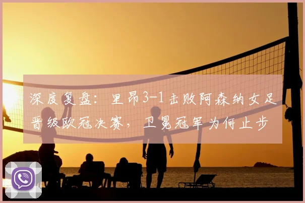 深度复盘：里昂3-1击败阿森纳女足晋级欧冠决赛，卫冕冠军为何止步四强？