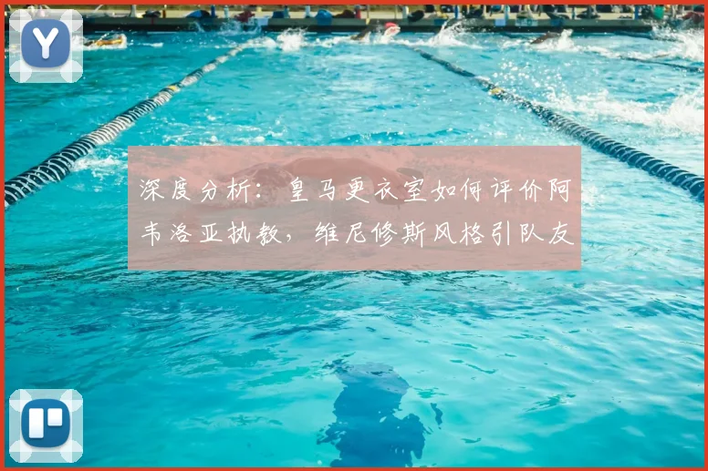 深度分析：皇马更衣室如何评价阿韦洛亚执教，维尼修斯风格引队友争议？