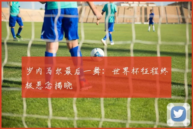 岁内马尔最后一舞：世界杯征程终极悬念揭晓
