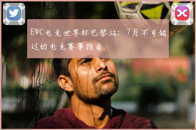 EWC电竞世界杯巴黎站：7月不可错过的电竞赛事指南