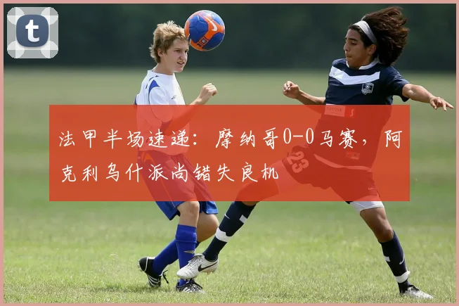 法甲半场速递：摩纳哥0-0马赛，阿克利乌什派尚错失良机