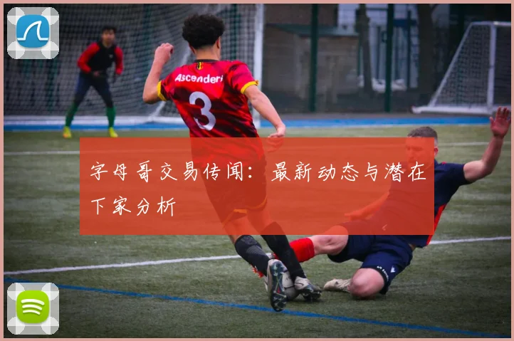 字母哥交易传闻：最新动态与潜在下家分析