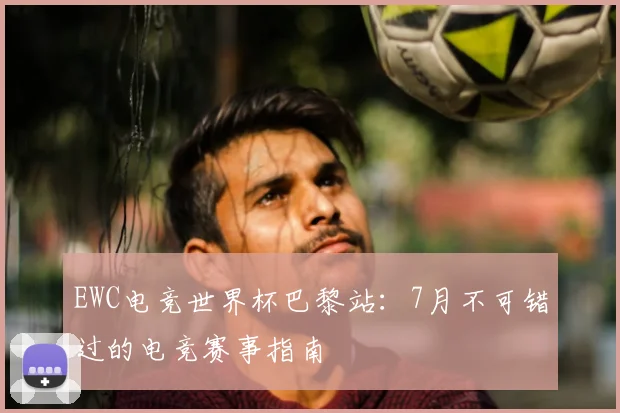 EWC电竞世界杯巴黎站：7月不可错过的电竞赛事指南
