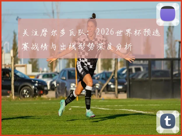 关注摩尔多瓦队:2026世界杯预选赛战绩与出线形势深度分析