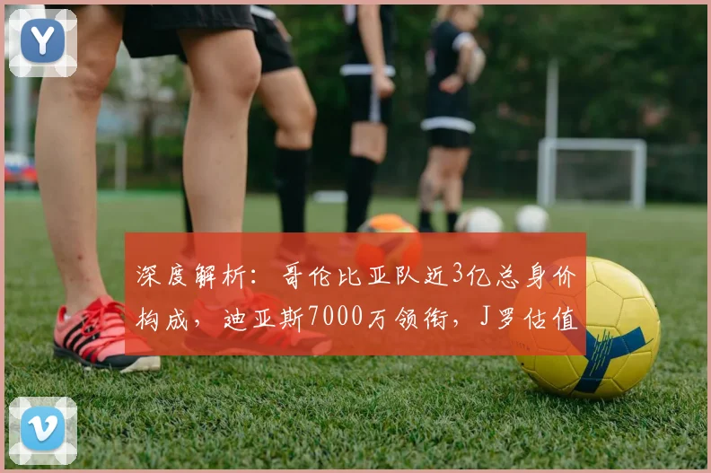 深度解析:哥伦比亚队近3亿总身价构成,迪亚斯7000万领衔,J罗估值成焦点