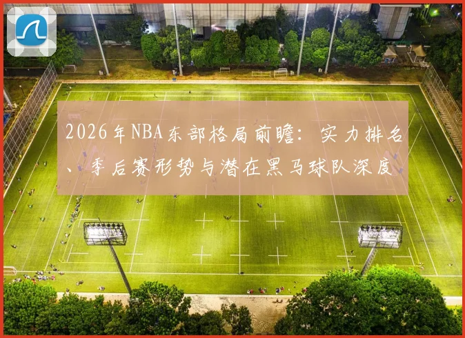 2026年NBA东部格局前瞻：实力排名、季后赛形势与潜在黑马球队深度解析