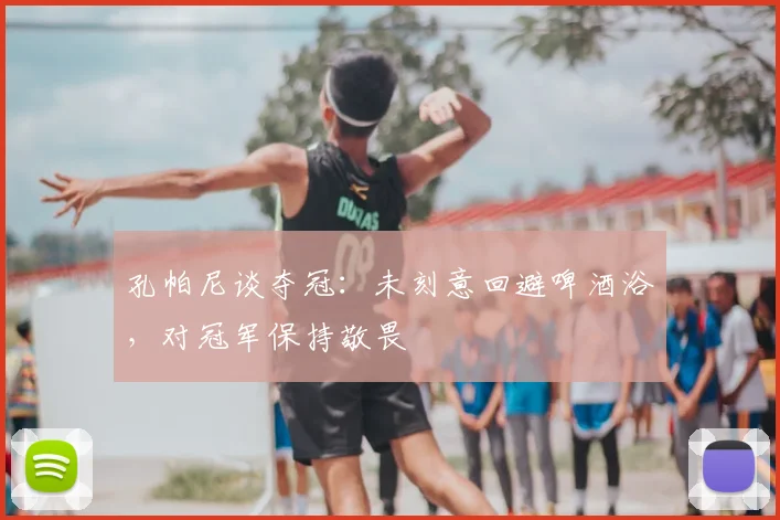 孔帕尼谈夺冠：未刻意回避啤酒浴，对冠军保持敬畏