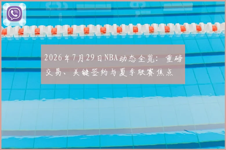 2026年7月29日NBA动态全览:重磅交易、关键签约与夏季联赛焦点