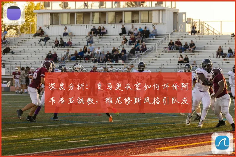 深度分析：皇马更衣室如何评价阿韦洛亚执教，维尼修斯风格引队友争议？