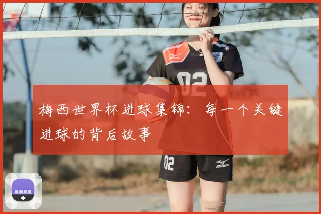 梅西世界杯进球集锦:每一个关键进球的背后故事