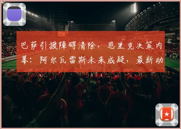 巴萨引援障碍清除，恩里克决策内幕：阿尔瓦雷斯未来成疑，最新动态解析